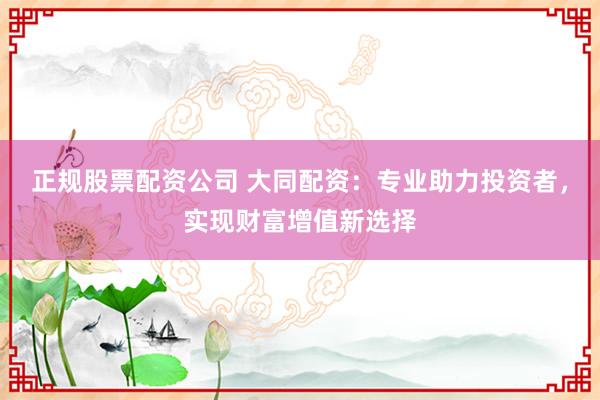 正规股票配资公司 大同配资：专业助力投资者，实现财富增值新选择