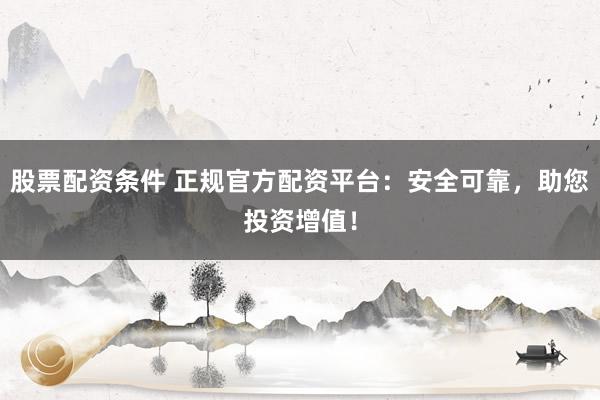 股票配资条件 正规官方配资平台：安全可靠，助您投资增值！