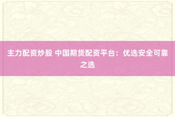 主力配资炒股 中国期货配资平台：优选安全可靠之选
