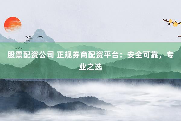 股票配资公司 正规券商配资平台：安全可靠，专业之选