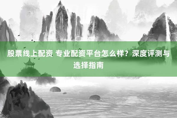 股票线上配资 专业配资平台怎么样？深度评测与选择指南