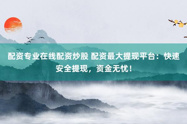 配资专业在线配资炒股 配资最大提现平台：快速安全提现，资金无忧！