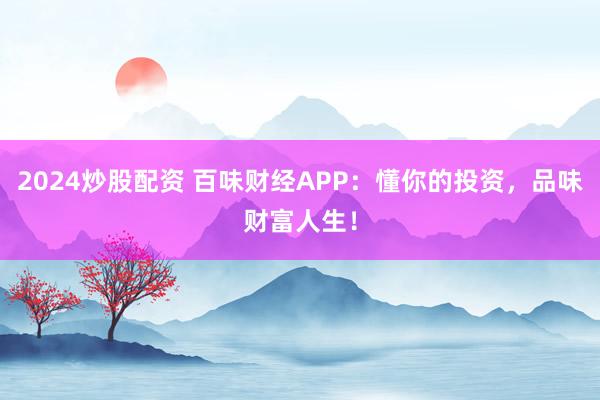 2024炒股配资 百味财经APP：懂你的投资，品味财富人生！