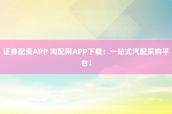 证券配资APP 淘配网APP下载：一站式汽配采购平台！