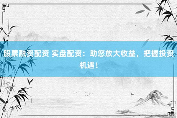 股票融资配资 实盘配资：助您放大收益，把握投资机遇！
