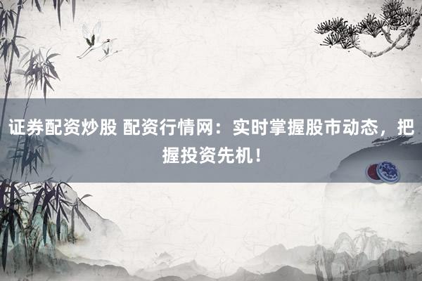 证券配资炒股 配资行情网：实时掌握股市动态，把握投资先机！