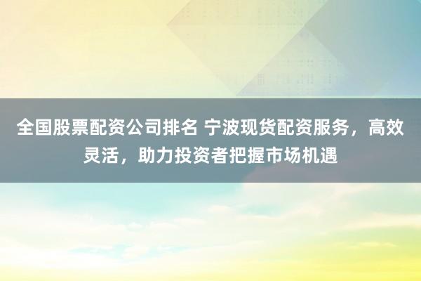 全国股票配资公司排名 宁波现货配资服务，高效灵活，助力投资者把握市场机遇