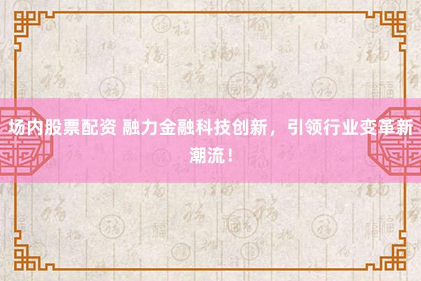 场内股票配资 融力金融科技创新，引领行业变革新潮流！