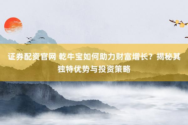 证券配资官网 乾牛宝如何助力财富增长？揭秘其独特优势与投资策略