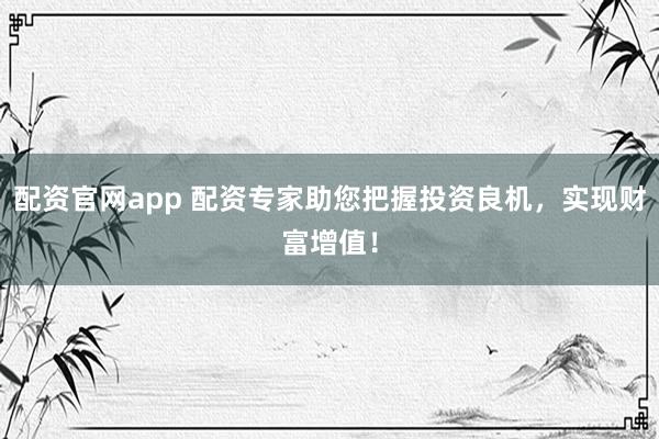 配资官网app 配资专家助您把握投资良机，实现财富增值！