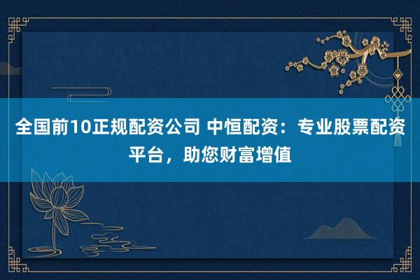 全国前10正规配资公司 中恒配资：专业股票配资平台，助您财富增值