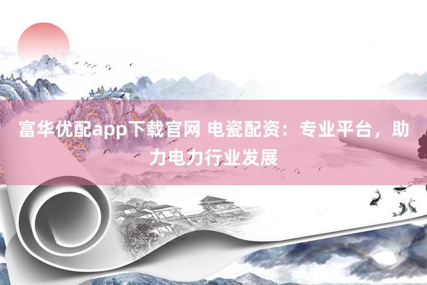 富华优配app下载官网 电瓷配资：专业平台，助力电力行业发展