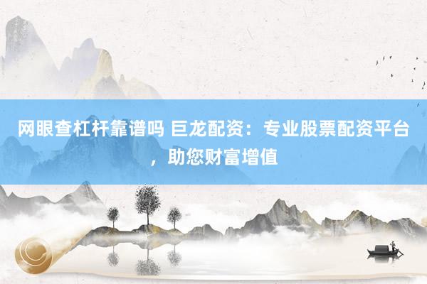 网眼查杠杆靠谱吗 巨龙配资：专业股票配资平台，助您财富增值