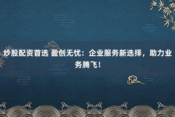 炒股配资首选 盈创无忧：企业服务新选择，助力业务腾飞！