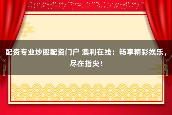 配资专业炒股配资门户 澳利在线：畅享精彩娱乐，尽在指尖！