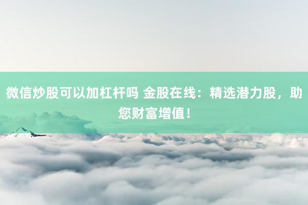 微信炒股可以加杠杆吗 金股在线：精选潜力股，助您财富增值！