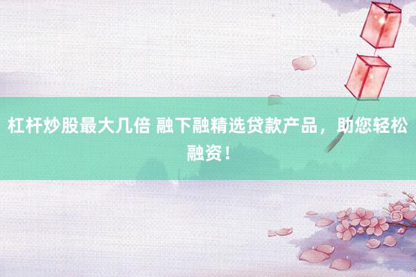 杠杆炒股最大几倍 融下融精选贷款产品，助您轻松融资！