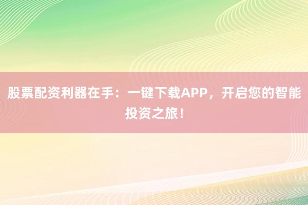 股票配资利器在手：一键下载APP，开启您的智能投资之旅！
