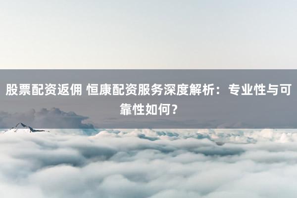 股票配资返佣 恒康配资服务深度解析：专业性与可靠性如何？