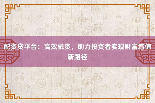 配资贷平台：高效融资，助力投资者实现财富增值新路径
