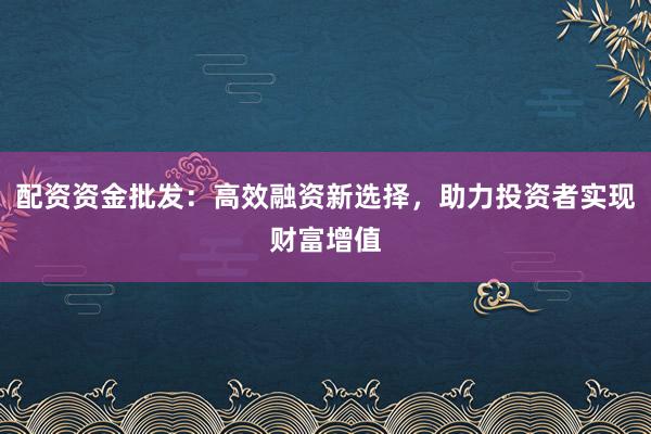配资资金批发：高效融资新选择，助力投资者实现财富增值