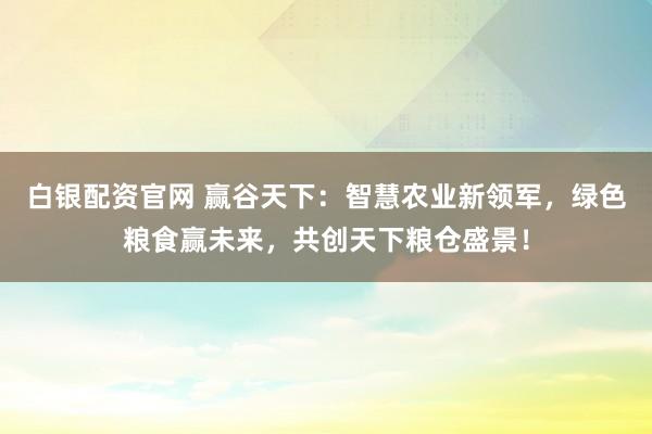 白银配资官网 赢谷天下：智慧农业新领军，绿色粮食赢未来，共创天下粮仓盛景！