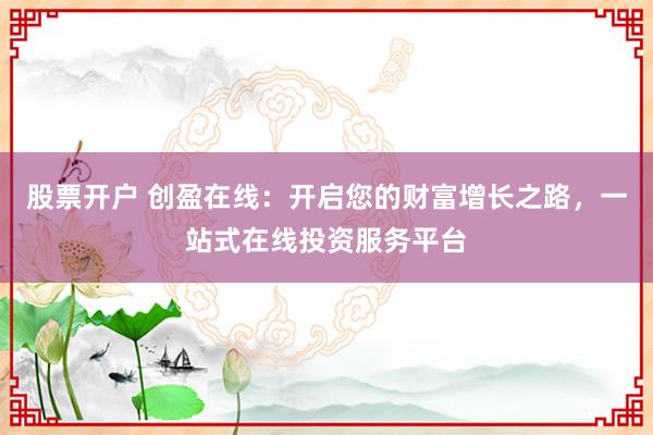 股票开户 创盈在线：开启您的财富增长之路，一站式在线投资服务平台