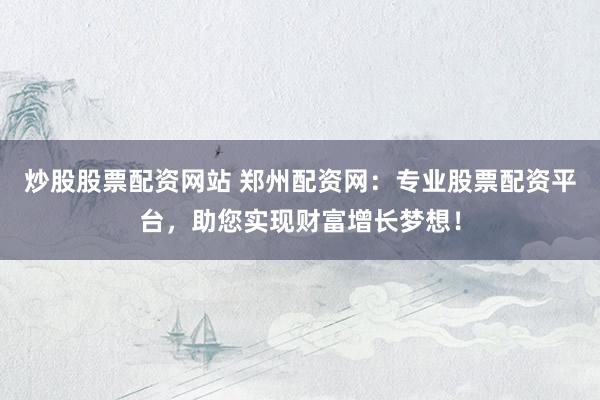炒股股票配资网站 郑州配资网：专业股票配资平台，助您实现财富增长梦想！
