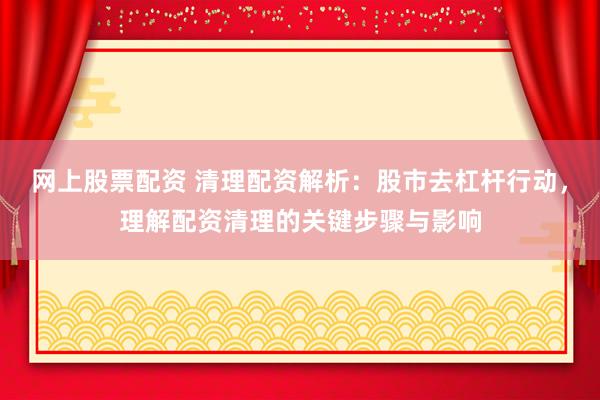 网上股票配资 清理配资解析：股市去杠杆行动，理解配资清理的关键步骤与影响