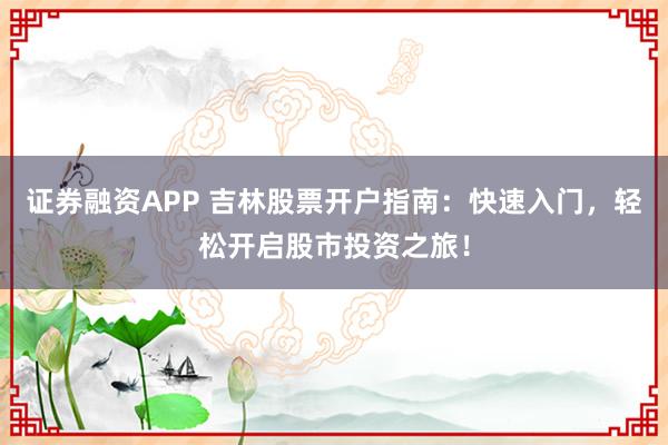 证券融资APP 吉林股票开户指南：快速入门，轻松开启股市投资之旅！