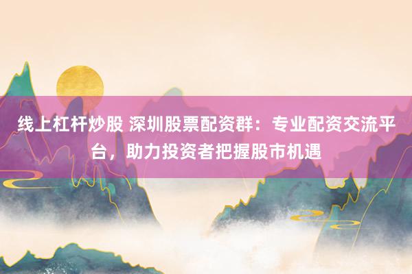 线上杠杆炒股 深圳股票配资群：专业配资交流平台，助力投资者把握股市机遇