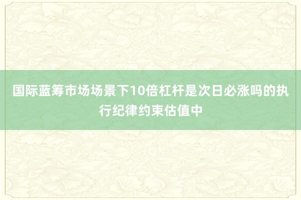 国际蓝筹市场场景下10倍杠杆是次日必涨吗的执行纪律约束估值中