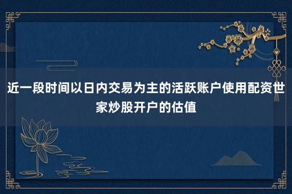 近一段时间以日内交易为主的活跃账户使用配资世家炒股开户的估值